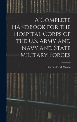 A Complete Handbook for the Hospital Corps of the U.S. Army and Navy and State Military Forces by Mason, Charles Field