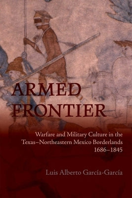 Armed Frontier: Warfare and Military Culture in the Texas-Northeastern Mexico Borderlands,1686-1845 by García-García, Luis Alberto