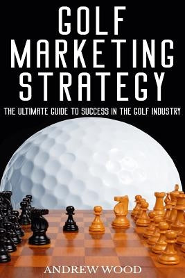 Golf Marketing Strategy: The Ultimate Guide to Success in the Golf Industry by Wood, Andrew