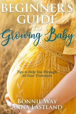 Beginner's Guide to Growing Baby: Tips to Help You Through all Four Trimesters by Eastland, Anna