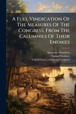 A Full Vindication Of The Measures Of The Congress, From The Calumnies Of Their Enemies by Hamilton, Alexander