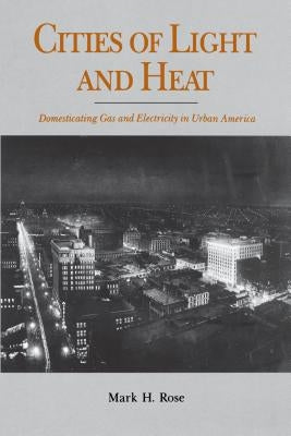 Cities of Light and Heat: Domesticating Gas and Electricity in Urban America by Rose, Mark H.