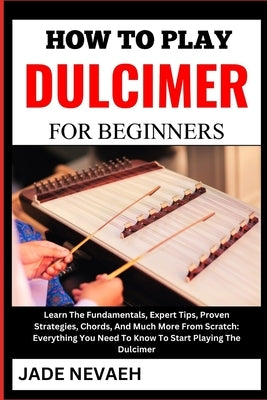 How to Play Dulcimer for Beginners: Learn The Fundamentals, Expert Tips, Proven Strategies, Chords, And Much More From Scratch: Everything You Need To by Nevaeh, Jade