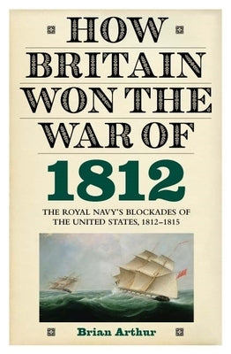 How Britain Won the War of 1812: The Royal Navy's Blockades of the United States, 1812-1815 by Arthur, Brian