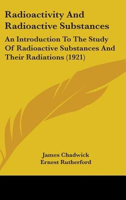 Radioactivity And Radioactive Substances: An Introduction To The Study Of Radioactive Substances And Their Radiations (1921) by Chadwick, James