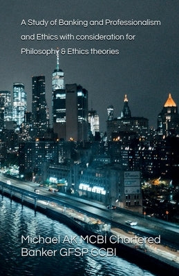 A Study of Banking and Professionalism and Ethics with consideration for Philosophy & Ethics theories by Ak, Michael