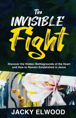 The Invisible Fight: Discover the Hidden Battlegrounds of the Heart and How to Remain Established in Jesus by Elwood, Jacky