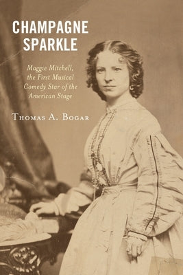 Champagne Sparkle: Maggie Mitchell, the First Musical Comedy Star of the American Stage by Bogar, Thomas A.