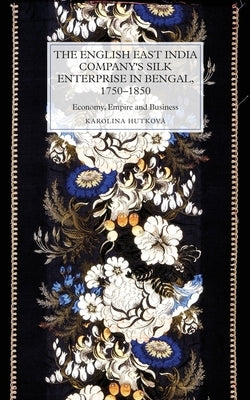 The English East India Company's Silk Enterprise in Bengal, 1750-1850: Economy, Empire and Business by Hutková, Karolina