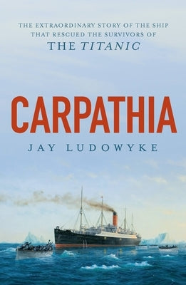 Carpathia: The Extraordinary Story of the Ship That Rescued the Survivors of the Titanic by Ludowyke, Jay