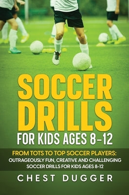 Soccer Drills for Kids Ages 8-12: From Tots to Top Soccer Players: Outrageously Fun, Creative and Challenging Soccer Drills for Kids Ages 8-12 by Dugger, Chest