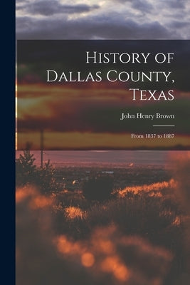 History of Dallas County, Texas: From 1837 to 1887 by Brown, John Henry