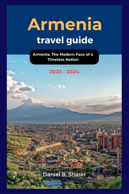 Armenia travel guide 2023 - 2024: Armenia: The Modern Face of a Timeless Nation by B. Sharer, Daniel