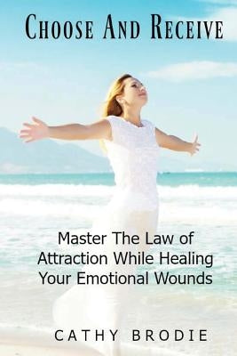 Choose and Receive: Master the Law of Attraction While Healing Your Emotional Wounds by Brodie, Cathy