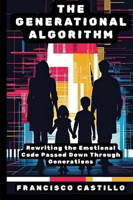 The Generational Algorithm: Rewriting the Emotional Code Passed Down Through Generations by Castillo, Francisco