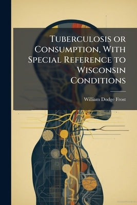 Tuberculosis or Consumption, With Special Reference to Wisconsin Conditions by Frost, William Dodge