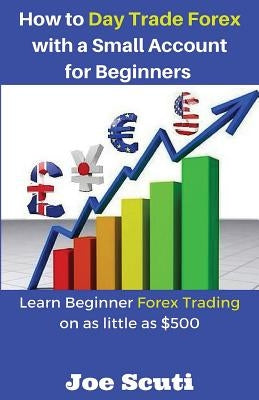 How to Day Trade Forex with a Small Account for Beginners: Learn Beginner Forex Trading on as Little as $500 by Scuti, Joe