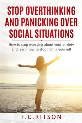 Stop Overthinking and Panicking Over Social Situations: How to stop worrying about your anxiety and learn how to stop hating yourself by Ritson, F. C.