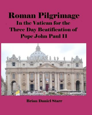 Roman Pilgrimage: In the Vatican for the Three Day Beatification of Pope John Paul II by Starr, Brian Daniel