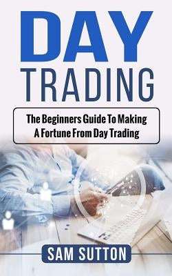 Day Trading: The beginner's guide to making a fortune from day trading by Sutton, Sam