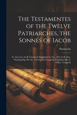The Testamentes of the Twelve Patriarches, the Sonnes of Iacob: Tr. Into Lat. by R. Grosthed: Englished by A.G. [Ed. by R. Day. Wanting Sig. B4. the T by Patriarchs