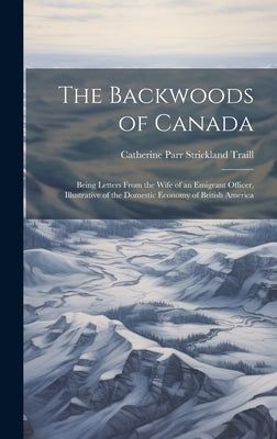 The Backwoods of Canada: Being Letters From the Wife of an Emigrant Officer, Illustrative of the Domestic Economy of British America by Traill, Catherine Parr Strickland