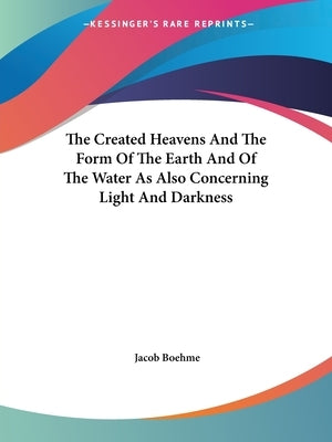 The Created Heavens And The Form Of The Earth And Of The Water As Also Concerning Light And Darkness by Boehme, Jacob