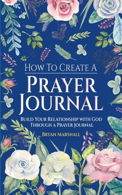 How To Create A Prayer Journal: Build Your Relationship With God Through A Prayer Journal by Marshall, Bryan