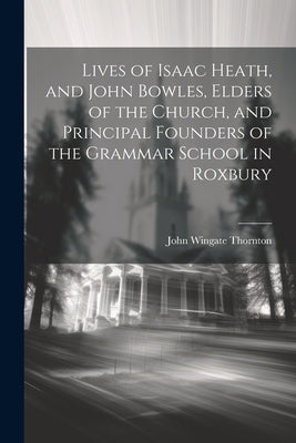Lives of Isaac Heath, and John Bowles, Elders of the Church, and Principal Founders of the Grammar School in Roxbury by Thornton, John Wingate