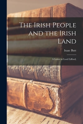 The Irish People and the Irish Land: a Letter to Lord Lifford; by Butt, Isaac 1813-1879