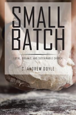 Small Batch: Local, Organic, and Sustainable Church by Doyle, C. Andrew