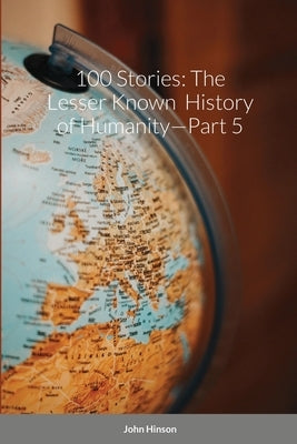 100 Stories: The Lesser Known History of Humanity-Part 5 by Hinson, John