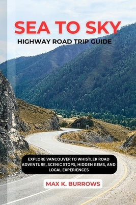 Sea to Sky Highway Road Trip: Explore Vancouver to Whistler Road Adventure, Scenic Stops, Hidden Gems, and Local Experiences by K. Burrows, Max