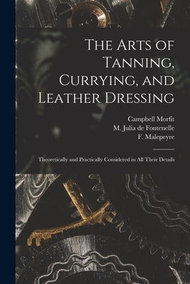 The Arts of Tanning, Currying, and Leather Dressing: Theoretically and Practically Considered in All Their Details by Morfit, Campbell 1820-1897