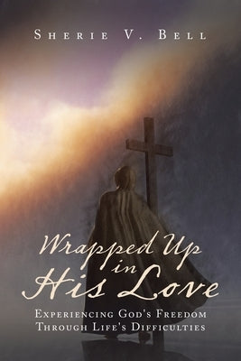 Wrapped up in His Love: Experiencing God's Freedom Through Life's Difficulties by Bell, Sherie V.