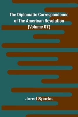 The Diplomatic Correspondence Of The American Revolution (Volume 07) by Sparks, Jared