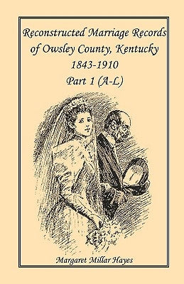 Kentucky Reconstructed Marriage Records of Owsley County, Kentucky, 1843-1910: Part 1 (A-L) by Hayes, Margaret Millar