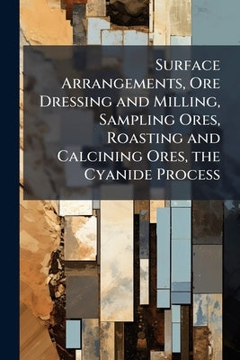 Surface Arrangements, Ore Dressing and Milling, Sampling Ores, Roasting and Calcining Ores, the Cyanide Process by Anonymous