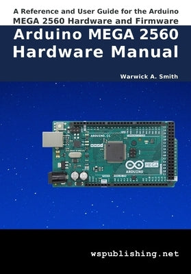 Arduino MEGA 2560 Hardware Manual: A Reference and User Guide for the Arduino MEGA 2560 Hardware and Firmware by Smith, Warwick A.
