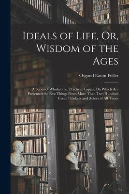 Ideals of Life, Or, Wisdom of the Ages: A Series of Wholesome, Practical Topics, On Which Are Presented the Best Things From More Than Two Hundred Gre by Fuller, Osgood Eaton