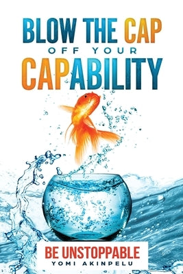 Blow the Cap off your Capability: Be Unstoppable by Akinpelu, Yomi