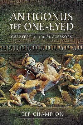 Antigonus the One-Eyed: Greatest of the Successors by Champion, Jeff