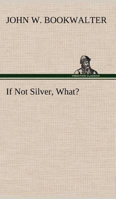 If Not Silver, What? by Bookwalter, John W.