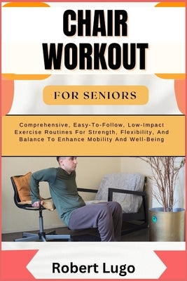 Chair Workout for Seniors: Comprehensive, Easy-To-Follow, Low-Impact Exercise Routines For Strength, Flexibility, And Balance To Enhance Mobility by Lugo, Robert