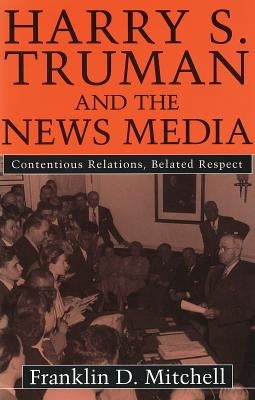 Harry S. Truman and the News Media: Contentious Relations, Belated Respect by Mitchell, Franklin D.