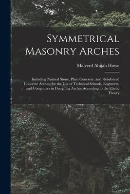 Symmetrical Masonry Arches: Including Natural Stone, Plain Concrete, and Reinforced Concrete Arches; for the Use of Technical Schools, Engineers, by Howe, Malverd Abijah