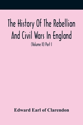 The History Of The Rebellion And Civil Wars In England, To Which Is Added, An Historical View Of The Affairs Of Ireland (Volume Ii) Part I by Earl of Clarendon, Edward