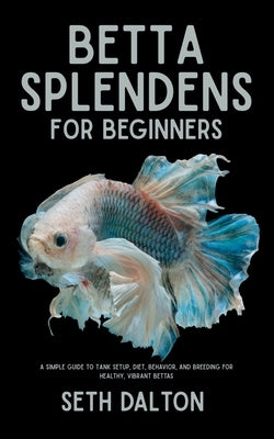 Betta Splendens for Beginners: A Simple Guide to Tank Setup, Diet, Behavior, and Breeding for Healthy, Vibrant Bettas by Dalton, Seth