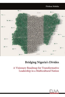 Bridging Nigeria's Divides: A Visionary Roadmap for Transformative Leadership in a Multicultural Nation by Moleka, Pitshou