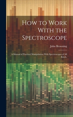 How to Work With the Spectroscope: A Manual of Practical Manipulation With Spectroscopes of all Kinds, by Browning, John